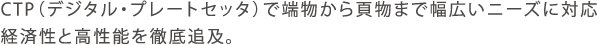 CTP（デジタル・プレートセッタ）で端物から頁物まで幅広いニーズに対応。経済性と高性能を徹底追及。