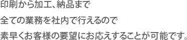 印刷から加工、納品まで全ての業務を社内で行えるので素早くお客様の要望にお応えすることが可能です。